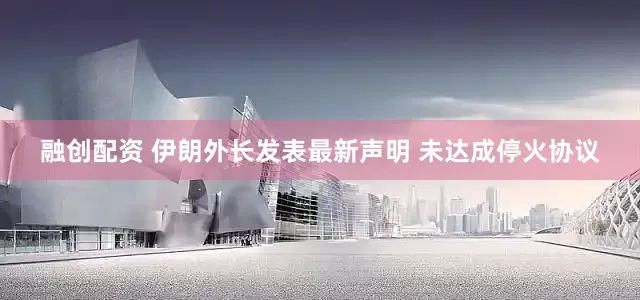 融创配资 伊朗外长发表最新声明 未达成停火协议