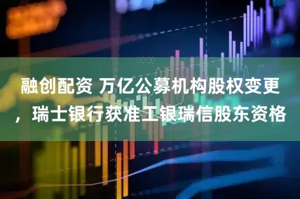 融创配资 万亿公募机构股权变更，瑞士银行获准工银瑞信股东资格