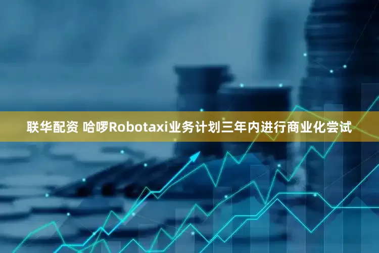 联华配资 哈啰Robotaxi业务计划三年内进行商业化尝试