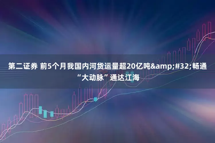 第二证券 前5个月我国内河货运量超20亿吨 畅通“大动脉”通达江海