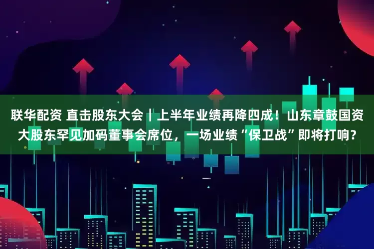 联华配资 直击股东大会｜上半年业绩再降四成！山东章鼓国资大股东罕见加码董事会席位，一场业绩“保卫战”即将打响？