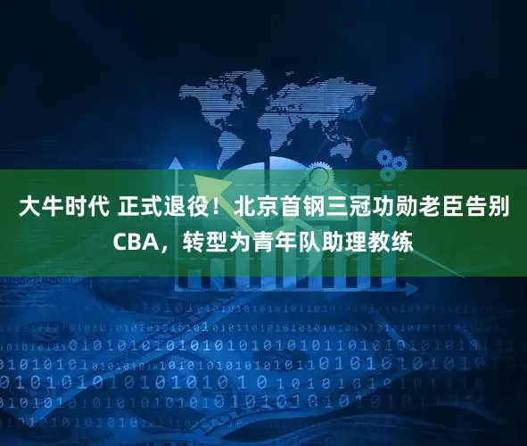 大牛时代 正式退役！北京首钢三冠功勋老臣告别CBA，转型为青年队助理教练