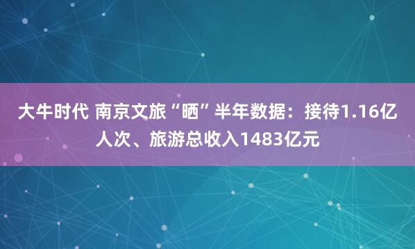 大牛时代 南京文旅“晒”半年数据：接待1.16亿人次、旅游总收入1483亿元